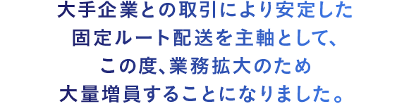 大手企業との取引により安定した固定ルート配送を主軸として、この度､業務拡大のため大量増員することになりました。