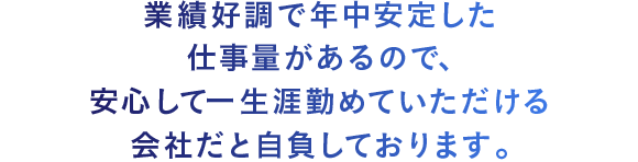 業績好調で年中安定した仕事量があるので、安心して一生涯勤めていただける会社だと自負しております。 