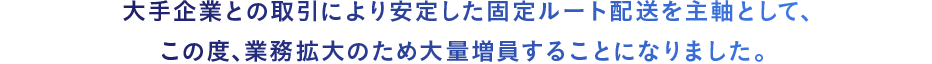 大手企業との取引により安定した固定ルート配送を主軸として、この度､業務拡大のため大量増員することになりました。