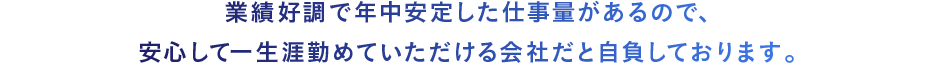 業績好調で年中安定した仕事量があるので、安心して一生涯勤めていただける会社だと自負しております。 